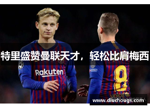 特里盛赞曼联天才，轻松比肩梅西